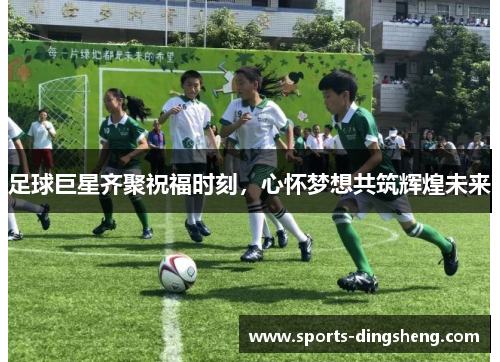 足球巨星齐聚祝福时刻,心怀梦想共筑辉煌未来 足球巨星齐聚祝福时刻,心怀梦想共筑辉煌未来