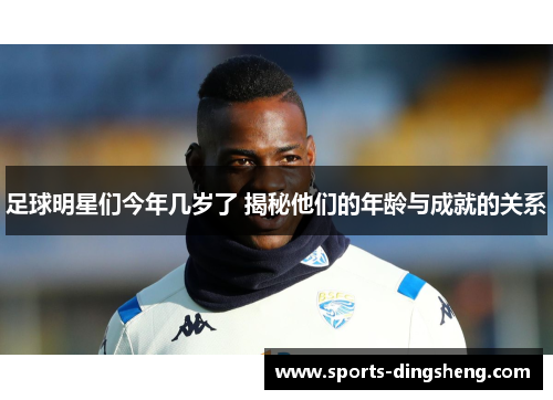 足球明星们今年几岁了 揭秘他们的年龄与成就的关系 足球明星们今年几岁了 揭秘他们的年龄与成就的关系