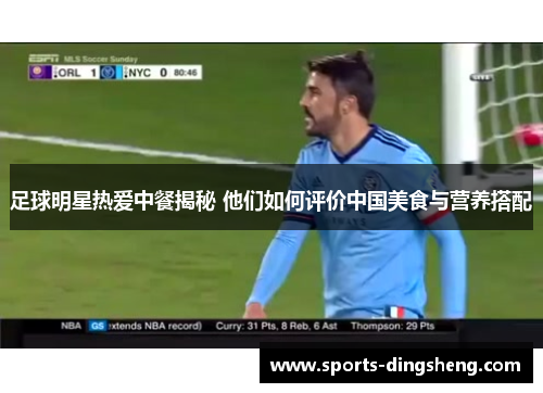 足球明星热爱中餐揭秘 他们如何评价中国美食与营养搭配 足球明星热爱中餐揭秘 他们如何评价中国美食与营养搭配