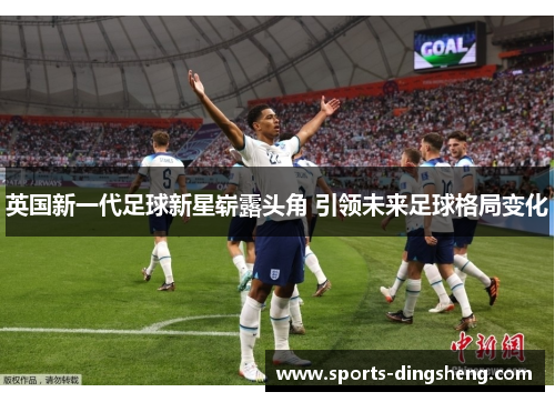 英国新一代足球新星崭露头角 引领未来足球格局变化 英国新一代足球新星崭露头角 引领未来足球格局变化