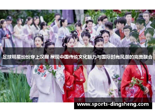 足球明星纷纷穿上汉服 展现中国传统文化魅力与国际时尚风潮的完美融合 足球明星纷纷穿上汉服 展现中国传统文化魅力与国际时尚风潮的完美融合