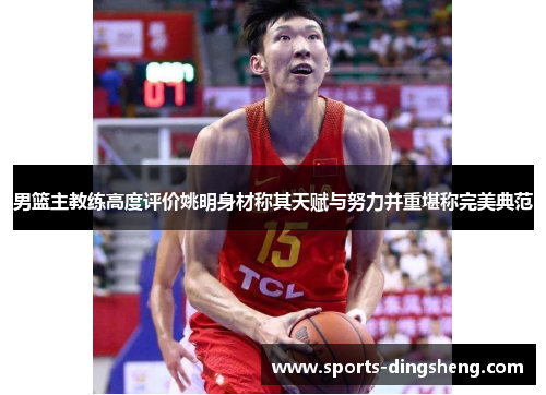 男篮主教练高度评价姚明身材称其天赋与努力并重堪称完美典范