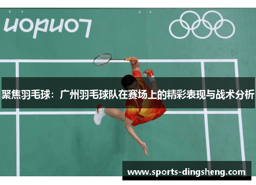 聚焦羽毛球：广州羽毛球队在赛场上的精彩表现与战术分析