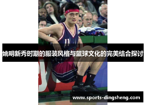 姚明新秀时期的服装风格与篮球文化的完美结合探讨