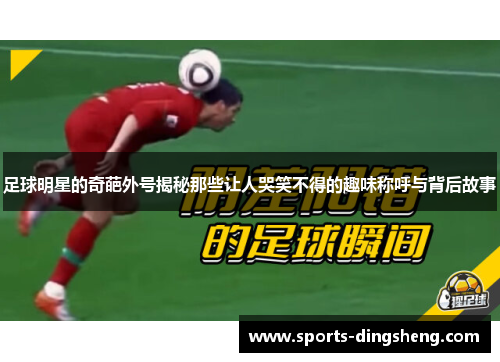 足球明星的奇葩外号揭秘那些让人哭笑不得的趣味称呼与背后故事