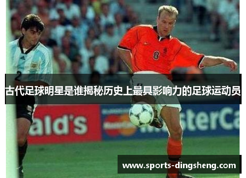 古代足球明星是谁揭秘历史上最具影响力的足球运动员