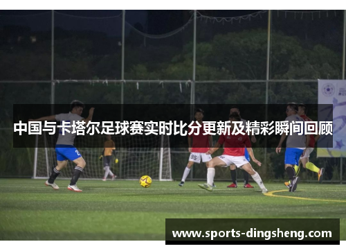 中国与卡塔尔足球赛实时比分更新及精彩瞬间回顾