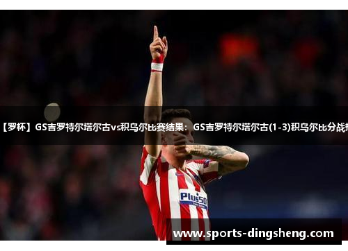 【罗杯】GS吉罗特尔塔尔古vs积乌尔比赛结果:GS吉罗特尔塔尔古(1-3)积乌尔比分战报 【罗杯】GS吉罗特尔塔尔古vs积乌尔比赛结果:GS吉罗特尔塔尔古(1-3)积乌尔比分战报