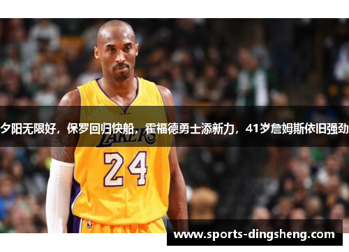 夕阳无限好，保罗回归快船，霍福德勇士添新力，41岁詹姆斯依旧强劲